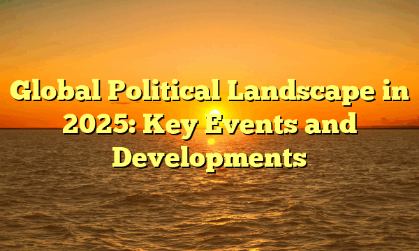 Global Political Landscape in 2025: Key Events and Developments Global Political Landscape in 2025: Key Events and Developments