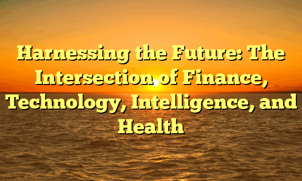 Harnessing the Future: The Intersection of Finance, Technology, Intelligence, and Health Harnessing the Future: The Intersection of Finance, Technology, Intelligence, and Health