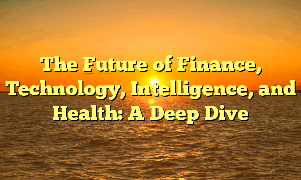 The Future of Finance, Technology, Intelligence, and Health: A Deep Dive The Future of Finance, Technology, Intelligence, and Health: A Deep Dive