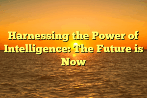 Harnessing the Power of Intelligence: The Future is Now