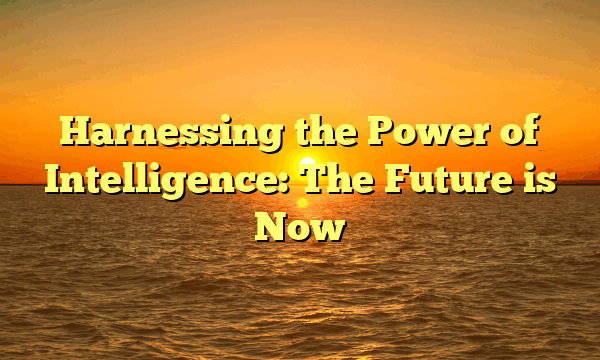 Harnessing the Power of Intelligence: The Future is Now