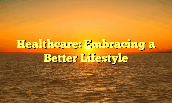 Healthcare: Embracing a Better Lifestyle