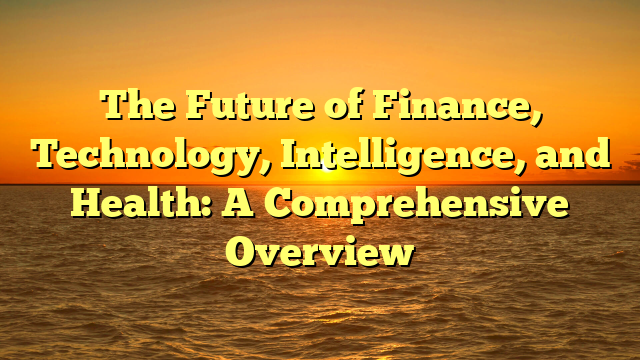 The Future of Finance, Technology, Intelligence, and Health: A Comprehensive Overview The Future of Finance, Technology, Intelligence, and Health: A Comprehensive Overview