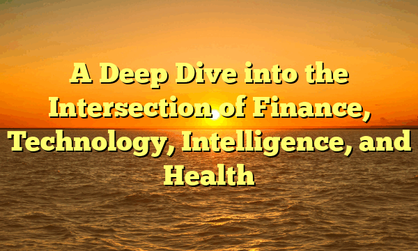 A Deep Dive into the Intersection of Finance, Technology, Intelligence, and Health A Deep Dive into the Intersection of Finance, Technology, Intelligence, and Health