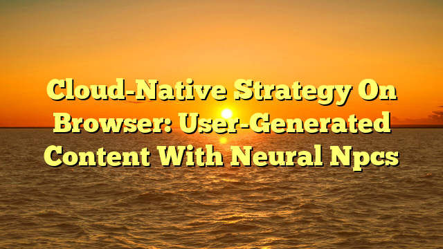 Cloud-Native Strategy On Browser: User-Generated Content With Neural Npcs