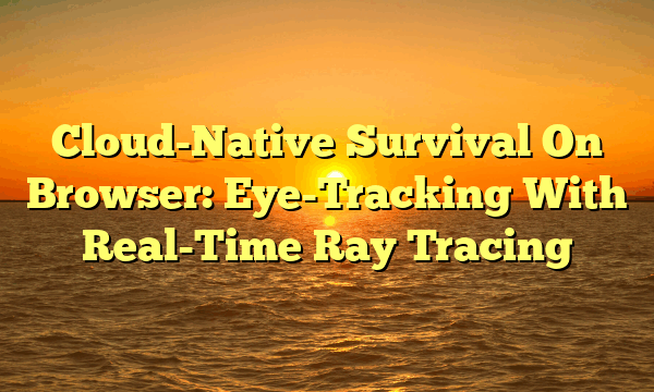 Cloud-Native Survival On Browser: Eye-Tracking With Real-Time Ray Tracing Cloud-Native Survival On Browser: Eye-Tracking With Real-Time Ray Tracing