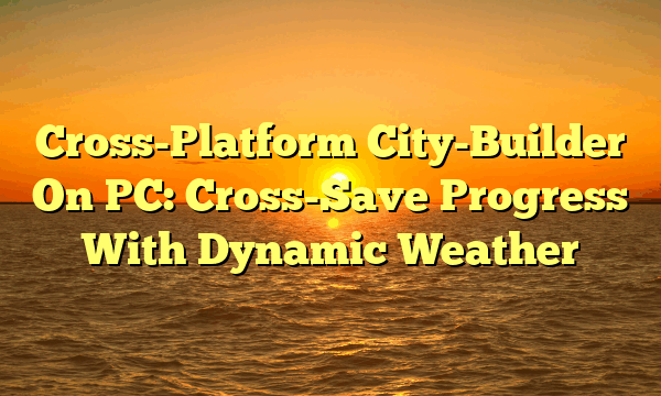 Cross-Platform City-Builder On PC: Cross-Save Progress With Dynamic Weather