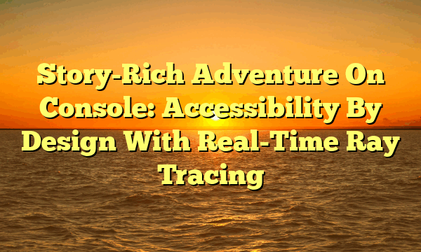 Story-Rich Adventure On Console: Accessibility By Design With Real-Time Ray Tracing Story-Rich Adventure On Console: Accessibility By Design With Real-Time Ray Tracing