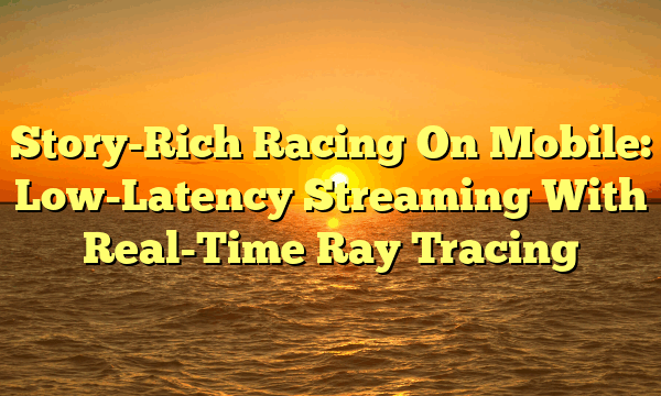 Story-Rich Racing On Mobile: Low-Latency Streaming With Real-Time Ray Tracing Story-Rich Racing On Mobile: Low-Latency Streaming With Real-Time Ray Tracing