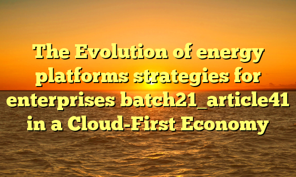 The Evolution of energy platforms strategies for enterprises batch21_article41 in a Cloud-First Economy