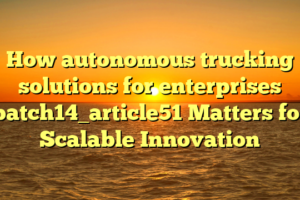 How autonomous trucking solutions for enterprises batch14_article51 Matters for Scalable Innovation