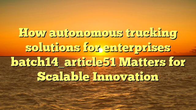 How autonomous trucking solutions for enterprises batch14_article51 Matters for Scalable Innovation