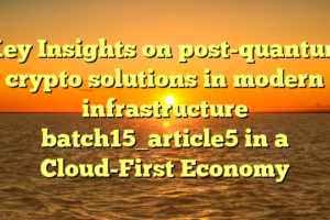 Key Insights on post-quantum crypto solutions in modern infrastructure batch15_article5 in a Cloud-First Economy