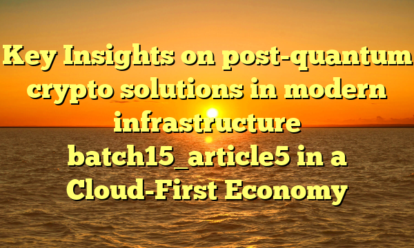 Key Insights on post-quantum crypto solutions in modern infrastructure batch15_article5 in a Cloud-First Economy