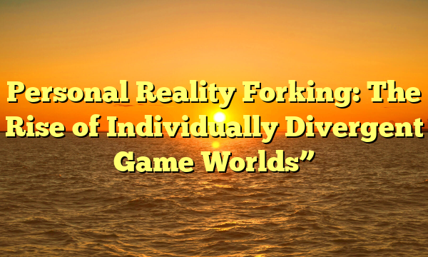 Personal Reality Forking: The Rise of Individually Divergent Game Worlds”