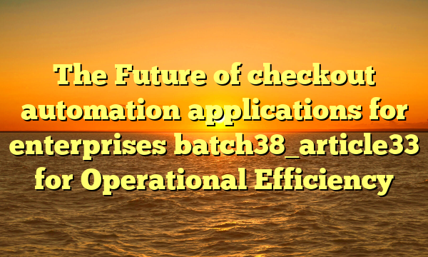 The Future of checkout automation applications for enterprises batch38_article33 for Operational Efficiency