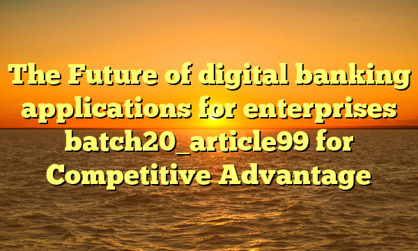 The Future of digital banking applications for enterprises batch20_article99 for Competitive Advantage