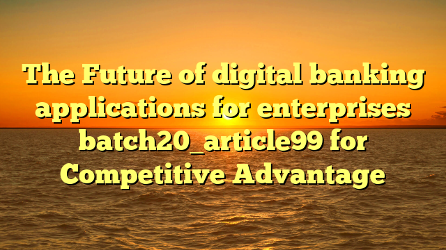 The Future of digital banking applications for enterprises batch20_article99 for Competitive Advantage