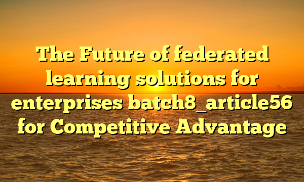 The Future of federated learning solutions for enterprises batch8_article56 for Competitive Advantage